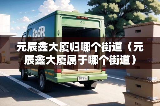 元辰鑫大廈歸哪個(gè)街道（元辰鑫大廈屬于哪個(gè)街道）