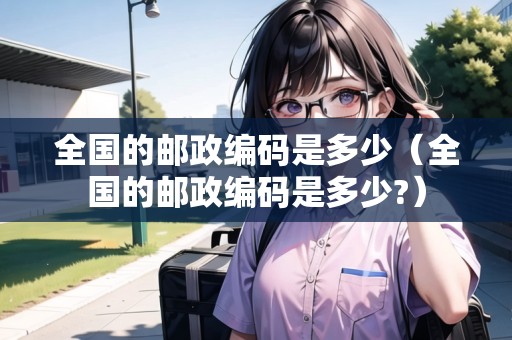 全國(guó)的郵政編碼是多少（全國(guó)的郵政編碼是多少?）