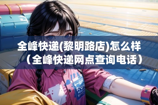 全峰快遞(黎明路店)怎么樣（全峰快遞網(wǎng)點(diǎn)查詢電話）