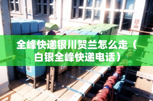 全峰快遞銀川賀蘭怎么走（白銀全峰快遞電話）