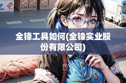 全鋒工具如何(全鋒實(shí)業(yè)股份有限公司)