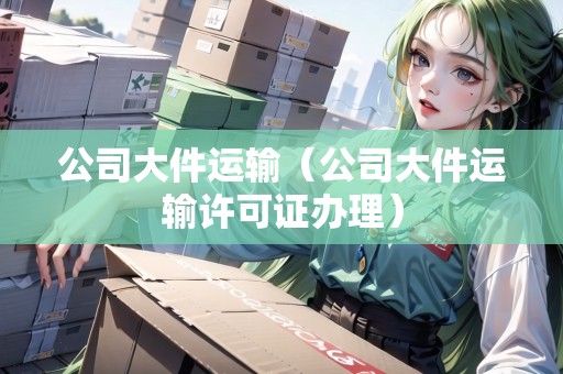公司大件運(yùn)輸（公司大件運(yùn)輸許可證辦理）