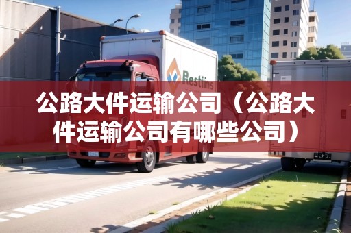 公路大件運(yùn)輸公司（公路大件運(yùn)輸公司有哪些公司）