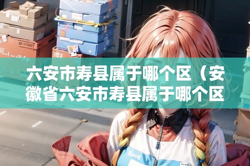 六安市壽縣屬于哪個區(qū)（安徽省六安市壽縣屬于哪個區(qū)）
