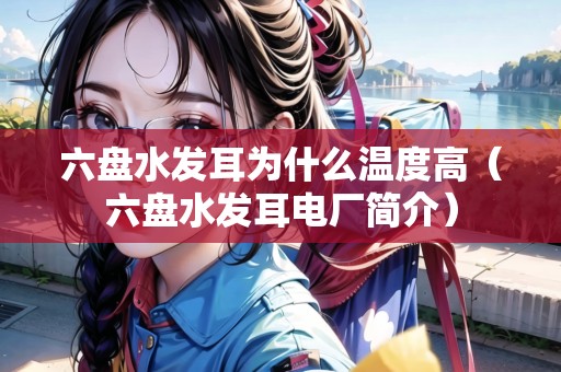 六盤水發(fā)耳為什么溫度高（六盤水發(fā)耳電廠簡介）