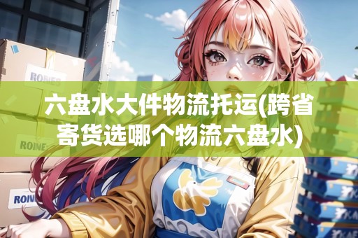 六盤水大件物流托運(跨省寄貨選哪個物流六盤水) 六盤水大件物流托運(跨省寄貨選哪個物流六盤水)