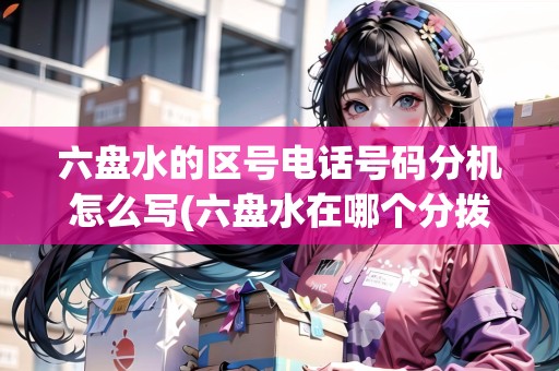 六盤水的區(qū)號電話號碼分機怎么寫(六盤水在哪個分撥)