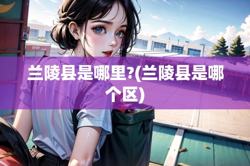 蘭陵縣是哪里?(蘭陵縣是哪個(gè)區(qū))