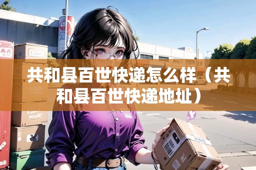 共和縣百世快遞怎么樣（共和縣百世快遞地址）