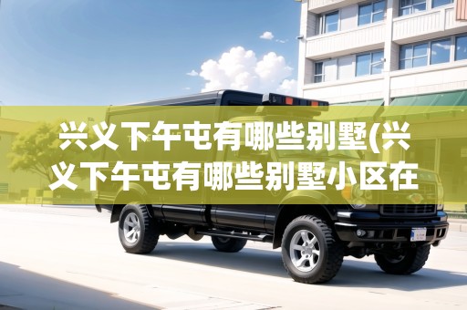興義下午屯有哪些別墅(興義下午屯有哪些別墅小區(qū)在售)
