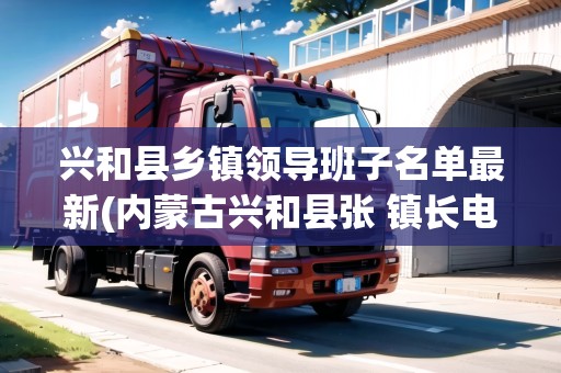 興和縣鄉(xiāng)鎮(zhèn)領導班子名單最新(內蒙古興和縣張 鎮(zhèn)長電話是多少)