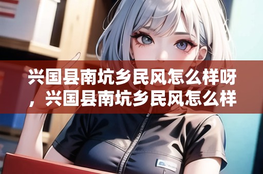 興國縣南坑鄉(xiāng)民風(fēng)怎么樣呀，興國縣南坑鄉(xiāng)民風(fēng)怎么樣