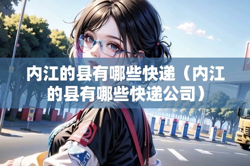 內(nèi)江的縣有哪些快遞（內(nèi)江的縣有哪些快遞公司）