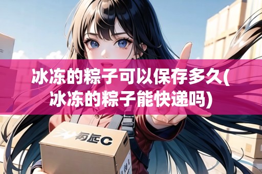 冰凍的粽子可以保存多久(冰凍的粽子能快遞嗎)