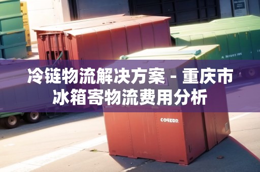 冷鏈物流解決方案 - 重慶市冰箱寄物流費用分析