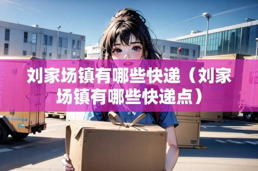 劉家場鎮(zhèn)有哪些快遞（劉家場鎮(zhèn)有哪些快遞點）