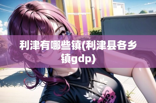利津有哪些鎮(zhèn)(利津縣各鄉(xiāng)鎮(zhèn)gdp)
