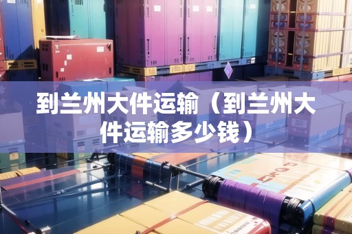 到蘭州大件運(yùn)輸（到蘭州大件運(yùn)輸多少錢）