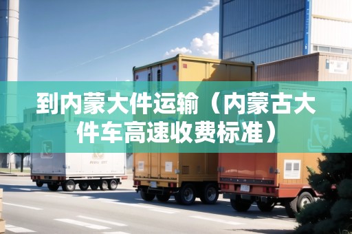 到內(nèi)蒙大件運(yùn)輸（內(nèi)蒙古大件車高速收費(fèi)標(biāo)準(zhǔn)）