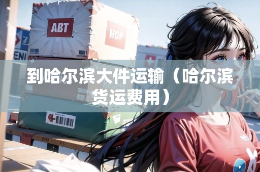到哈爾濱大件運(yùn)輸（哈爾濱貨運(yùn)費(fèi)用）