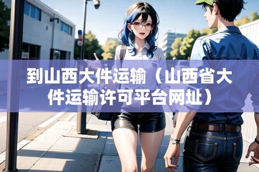 到山西大件運(yùn)輸（山西省大件運(yùn)輸許可平臺(tái)網(wǎng)址）
