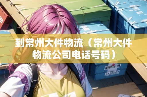 到常州大件物流（常州大件物流公司電話號碼）