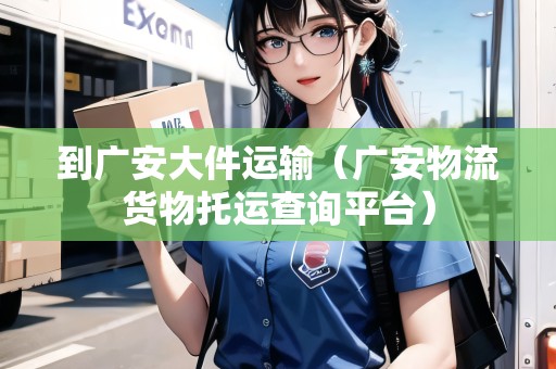 到廣安大件運輸（廣安物流貨物托運查詢平臺）