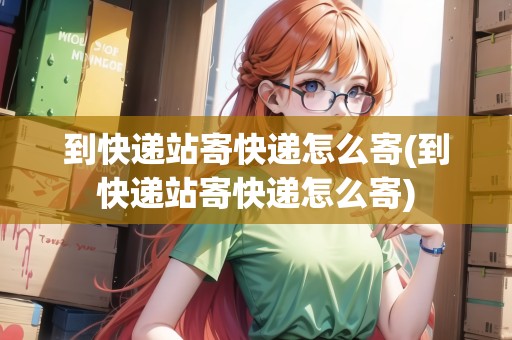 到快遞站寄快遞怎么寄(到快遞站寄快遞怎么寄)