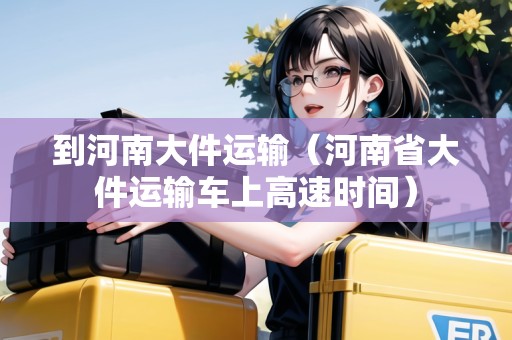到河南大件運(yùn)輸（河南省大件運(yùn)輸車上高速時(shí)間）
