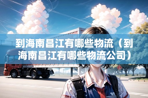 到海南昌江有哪些物流（到海南昌江有哪些物流公司）