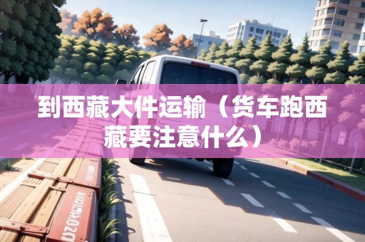 到西藏大件運輸（貨車跑西藏要注意什么）