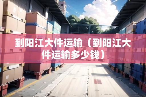 到陽江大件運輸（到陽江大件運輸多少錢）