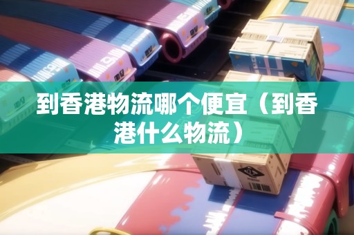 到香港物流哪個(gè)便宜（到香港什么物流）