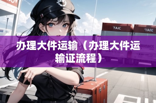 辦理大件運(yùn)輸（辦理大件運(yùn)輸證流程）