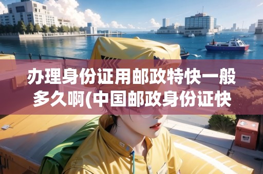 辦理身份證用郵政特快一般多久啊(中國郵政身份證快遞費)