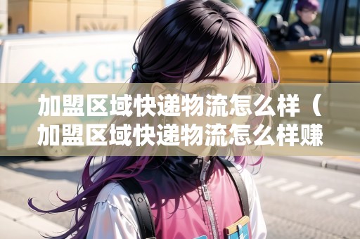 加盟區(qū)域快遞物流怎么樣（加盟區(qū)域快遞物流怎么樣賺錢）