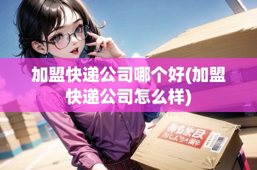 加盟快遞公司哪個(gè)好(加盟快遞公司怎么樣)