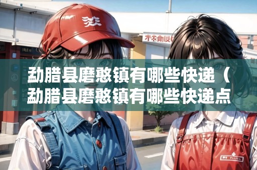 勐臘縣磨憨鎮(zhèn)有哪些快遞（勐臘縣磨憨鎮(zhèn)有哪些快遞點(diǎn)）