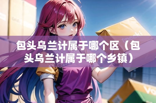 包頭烏蘭計屬于哪個區(qū)（包頭烏蘭計屬于哪個鄉(xiāng)鎮(zhèn)）