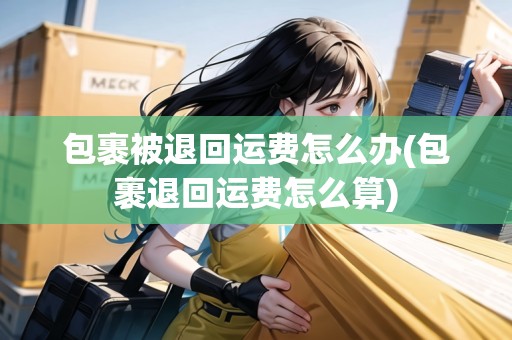 包裹被退回運(yùn)費(fèi)怎么辦(包裹退回運(yùn)費(fèi)怎么算)