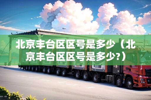 北京豐臺區(qū)區(qū)號是多少（北京豐臺區(qū)區(qū)號是多少?）
