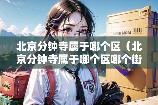 北京分鐘寺屬于哪個(gè)區(qū)（北京分鐘寺屬于哪個(gè)區(qū)哪個(gè)街道）