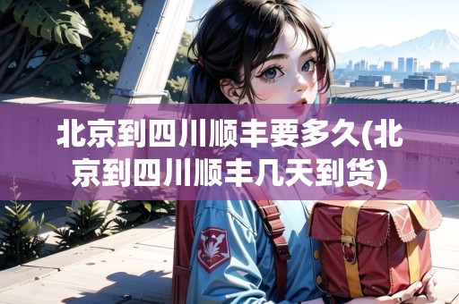 北京到四川順豐要多久(北京到四川順豐幾天到貨) 北京到四川順豐要多久(北京到四川順豐幾天到貨)