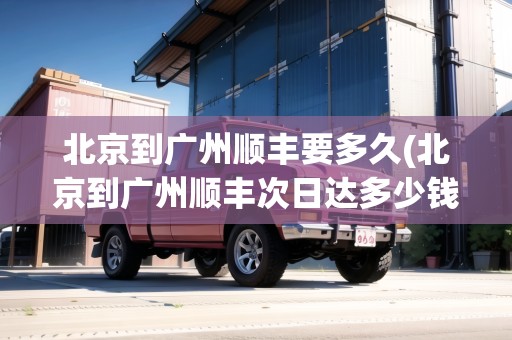 北京到廣州順豐要多久(北京到廣州順豐次日達(dá)多少錢(qián)一公斤)