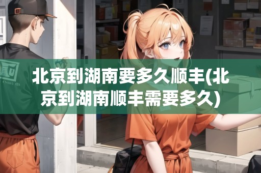 北京到湖南要多久順豐(北京到湖南順豐需要多久)