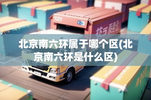 北京南六環(huán)屬于哪個(gè)區(qū)(北京南六環(huán)是什么區(qū))