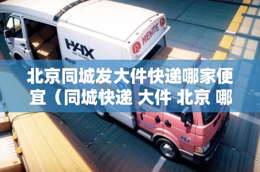 北京同城發(fā)大件快遞哪家便宜（同城快遞 大件 北京 哪家好點(diǎn)）