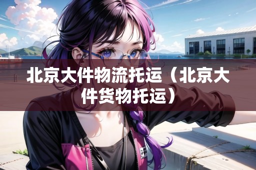 北京大件物流托運(yùn)（北京大件貨物托運(yùn)）