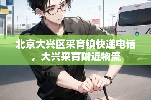 北京大興區(qū)采育鎮(zhèn)快遞電話，大興采育附近物流