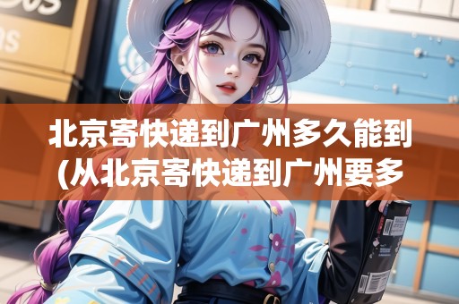 北京寄快遞到廣州多久能到(從北京寄快遞到廣州要多久) 北京寄快遞到廣州多久能到(從北京寄快遞到廣州要多久)